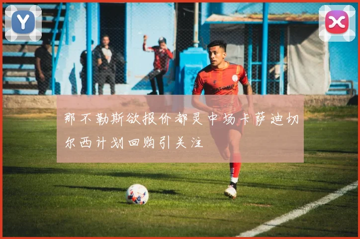 那不勒斯欲报价都灵中场卡萨迪切尔西计划回购引关注