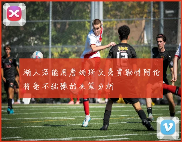 湖人若能用詹姆斯交易贾勒特阿伦将毫不犹豫的决策分析