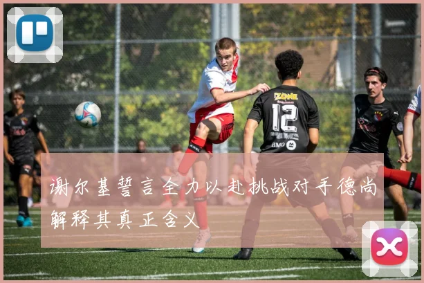 谢尔基誓言全力以赴挑战对手德尚解释其真正含义