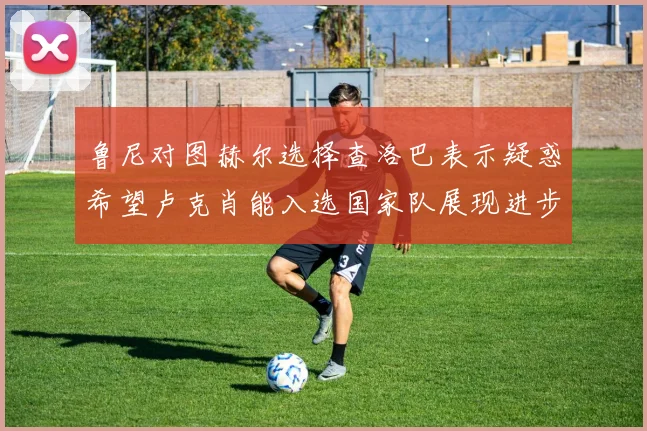 鲁尼对图赫尔选择查洛巴表示疑惑希望卢克肖能入选国家队展现进步